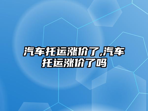 汽車托運漲價了,汽車托運漲價了嗎