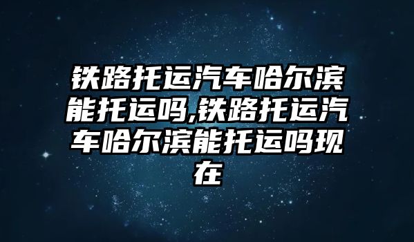 鐵路托運汽車哈爾濱能托運嗎,鐵路托運汽車哈爾濱能托運嗎現在