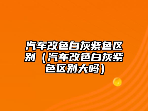 汽車改色白灰紫色區別（汽車改色白灰紫色區別大嗎）