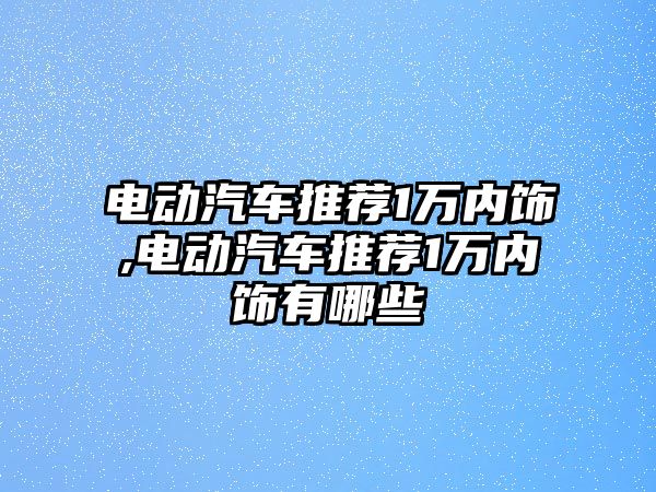 電動汽車推薦1萬內飾,電動汽車推薦1萬內飾有哪些