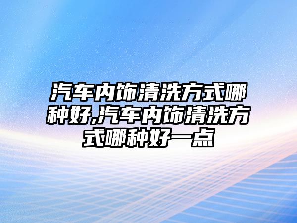 汽車內飾清洗方式哪種好,汽車內飾清洗方式哪種好一點