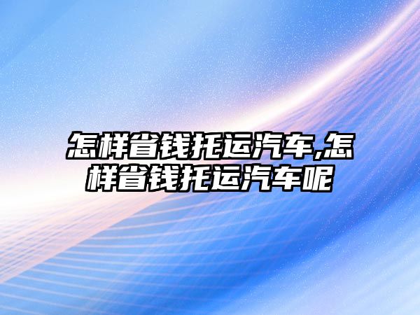 怎樣省錢托運汽車,怎樣省錢托運汽車呢