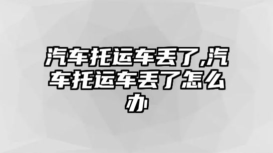 汽車托運車丟了,汽車托運車丟了怎么辦