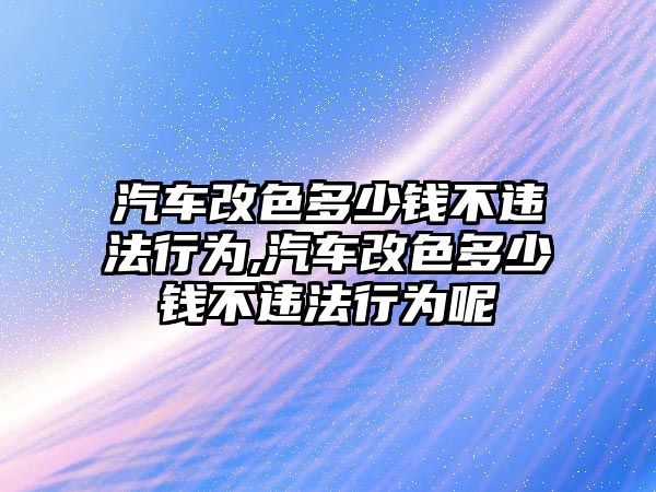 汽車改色多少錢不違法行為,汽車改色多少錢不違法行為呢