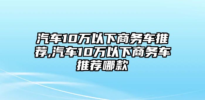 汽車10萬以下商務車推薦,汽車10萬以下商務車推薦哪款