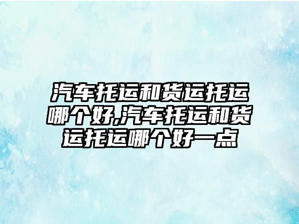 汽車托運和貨運托運哪個好,汽車托運和貨運托運哪個好一點