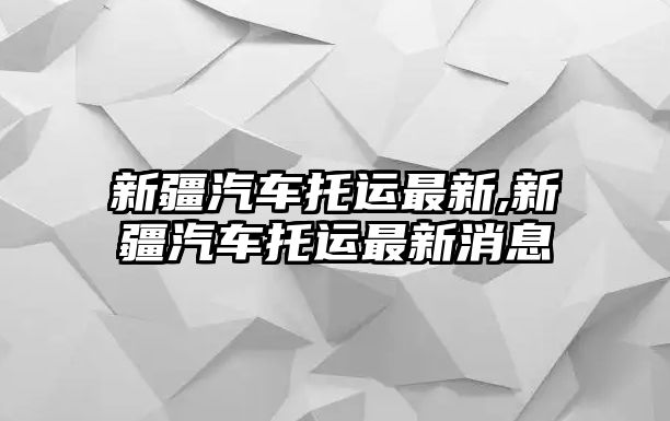 新疆汽車托運最新,新疆汽車托運最新消息