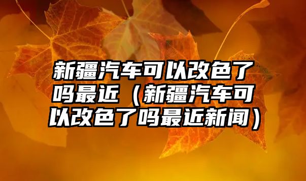 新疆汽車可以改色了嗎最近（新疆汽車可以改色了嗎最近新聞）