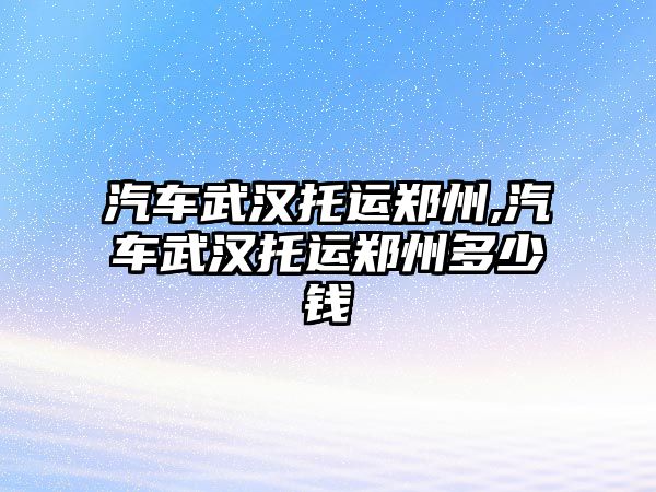 汽車武漢托運鄭州,汽車武漢托運鄭州多少錢