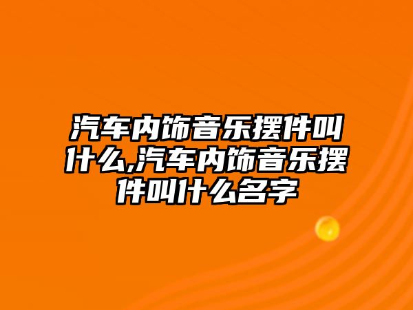 汽車內(nèi)飾音樂(lè)擺件叫什么,汽車內(nèi)飾音樂(lè)擺件叫什么名字