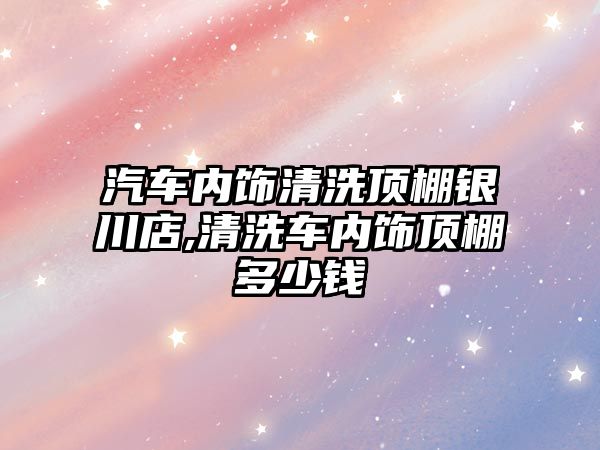 汽車內飾清洗頂棚銀川店,清洗車內飾頂棚多少錢