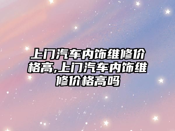 上門汽車內飾維修價格高,上門汽車內飾維修價格高嗎