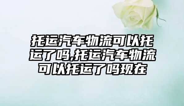 托運汽車物流可以托運了嗎,托運汽車物流可以托運了嗎現(xiàn)在