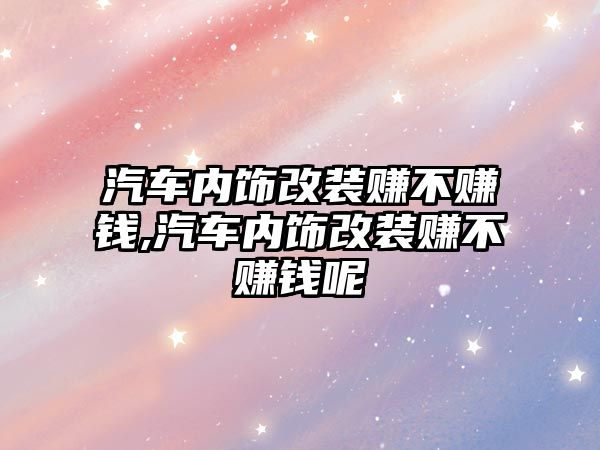 汽車內飾改裝賺不賺錢,汽車內飾改裝賺不賺錢呢