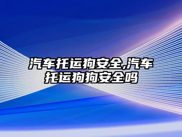 汽車托運狗安全,汽車托運狗狗安全嗎