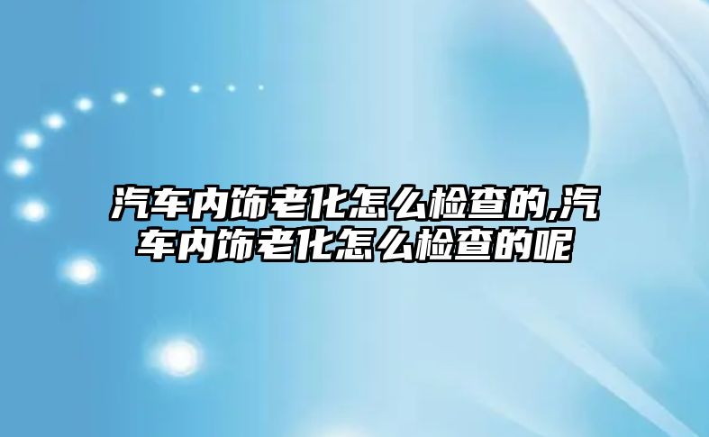 汽車內飾老化怎么檢查的,汽車內飾老化怎么檢查的呢