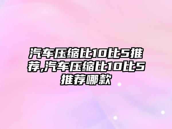 汽車壓縮比10比5推薦,汽車壓縮比10比5推薦哪款