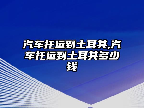 汽車托運到土耳其,汽車托運到土耳其多少錢