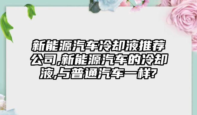 新能源汽車冷卻液推薦公司,新能源汽車的冷卻液,與普通汽車一樣?