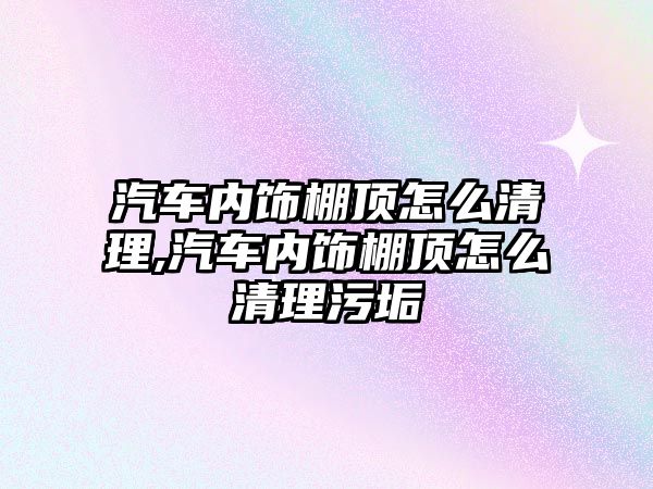 汽車內飾棚頂怎么清理,汽車內飾棚頂怎么清理污垢