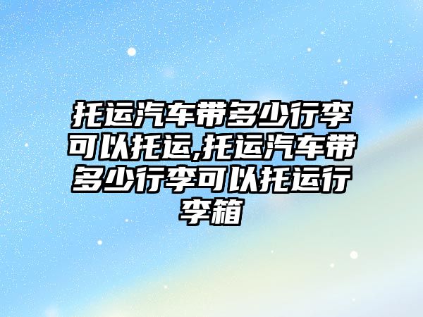 托運汽車帶多少行李可以托運,托運汽車帶多少行李可以托運行李箱