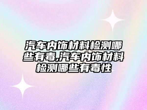 汽車內飾材料檢測哪些有毒,汽車內飾材料檢測哪些有毒性