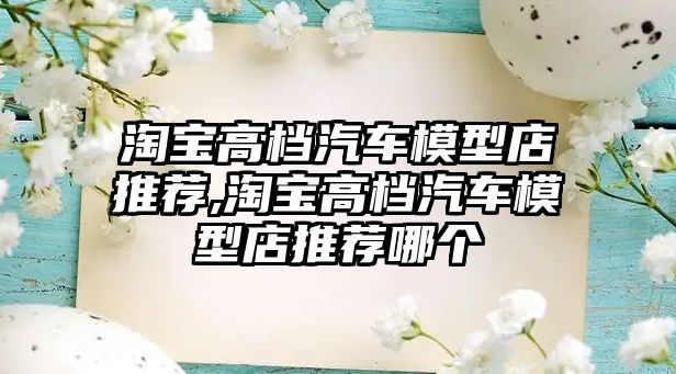 淘寶高檔汽車模型店推薦,淘寶高檔汽車模型店推薦哪個