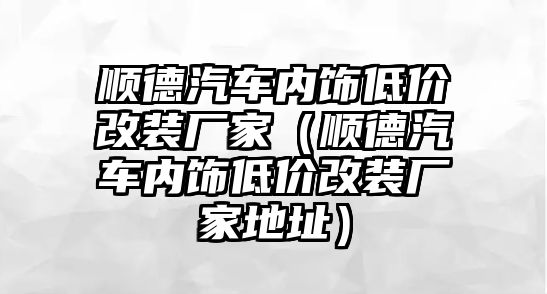 順德汽車內飾低價改裝廠家（順德汽車內飾低價改裝廠家地址）