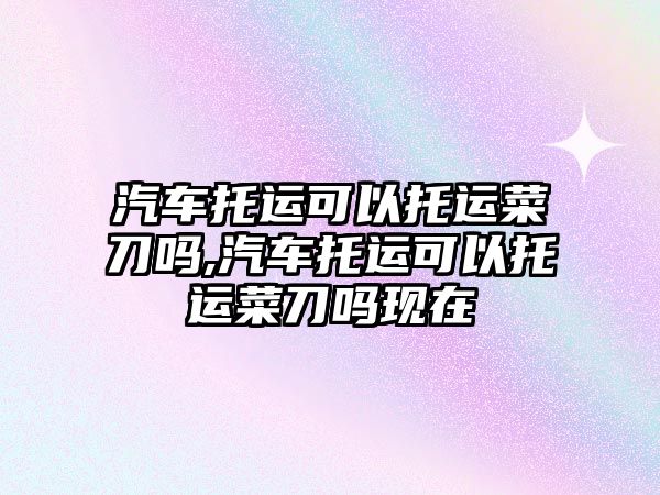 汽車托運可以托運菜刀嗎,汽車托運可以托運菜刀嗎現(xiàn)在