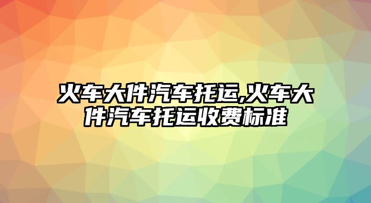 火車大件汽車托運,火車大件汽車托運收費標準