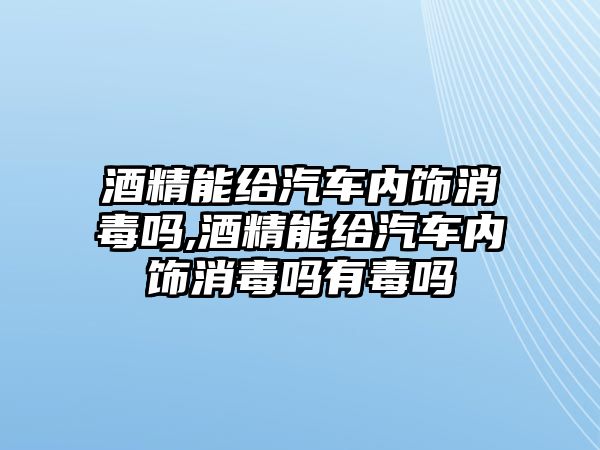 酒精能給汽車內飾消毒嗎,酒精能給汽車內飾消毒嗎有毒嗎