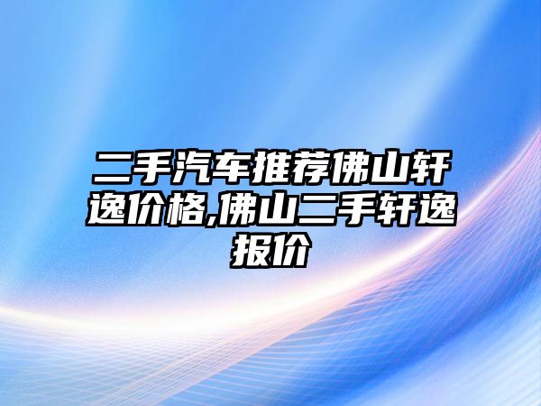 二手汽車推薦佛山軒逸價格,佛山二手軒逸報價