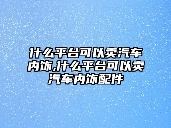 什么平臺可以賣汽車內飾,什么平臺可以賣汽車內飾配件