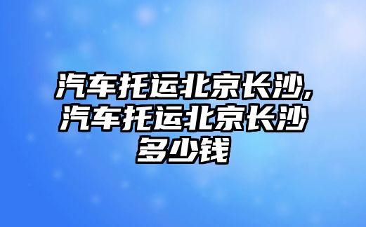 汽車托運北京長沙,汽車托運北京長沙多少錢