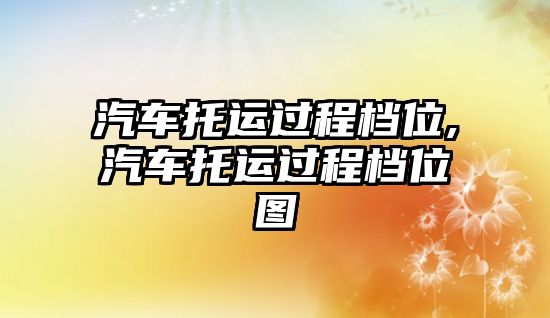 汽車托運過程檔位,汽車托運過程檔位圖