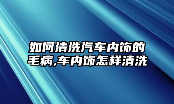 如何清洗汽車內飾的毛病,車內飾怎樣清洗