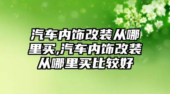 汽車內飾改裝從哪里買,汽車內飾改裝從哪里買比較好