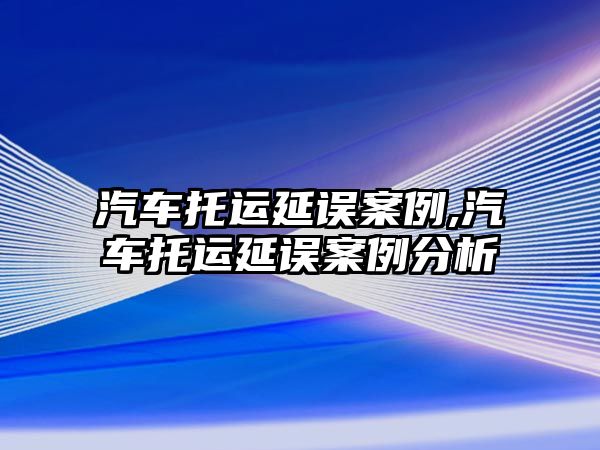 汽車托運延誤案例,汽車托運延誤案例分析