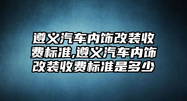 遵義汽車內飾改裝收費標準,遵義汽車內飾改裝收費標準是多少