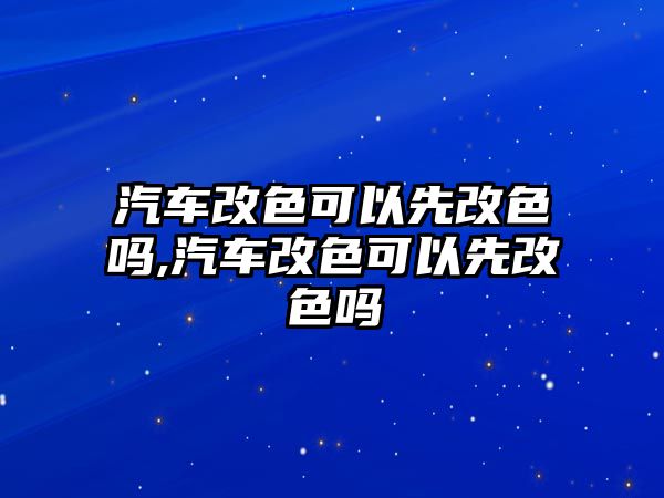 汽車改色可以先改色嗎,汽車改色可以先改色嗎