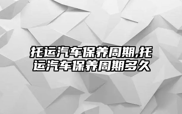 托運汽車保養(yǎng)周期,托運汽車保養(yǎng)周期多久