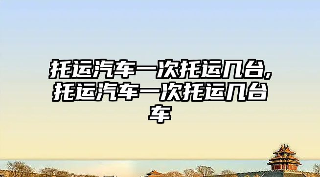 托運汽車一次托運幾臺,托運汽車一次托運幾臺車