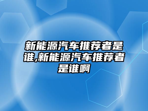 新能源汽車推薦者是誰,新能源汽車推薦者是誰啊