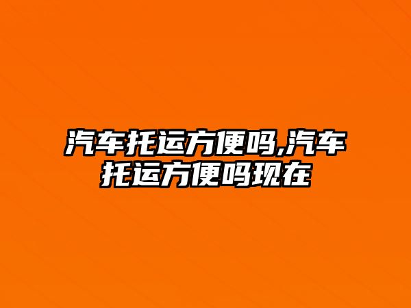 汽車托運方便嗎,汽車托運方便嗎現(xiàn)在