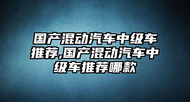 國產混動汽車中級車推薦,國產混動汽車中級車推薦哪款