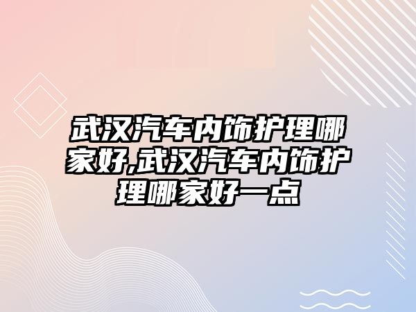 武漢汽車內飾護理哪家好,武漢汽車內飾護理哪家好一點