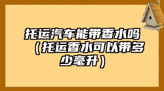 托運汽車能帶香水嗎（托運香水可以帶多少毫升）