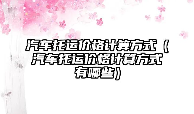 汽車托運價格計算方式（汽車托運價格計算方式有哪些）