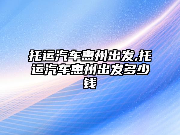 托運汽車惠州出發,托運汽車惠州出發多少錢