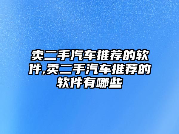 賣二手汽車推薦的軟件,賣二手汽車推薦的軟件有哪些